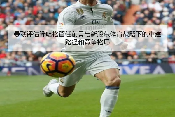 曼联评估滕哈格留任前景与新股东体育战略下的重建路径和竞争格局